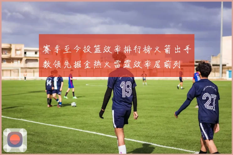赛季至今投篮效率排行榜火箭出手数领先掘金热火雷霆效率居前列