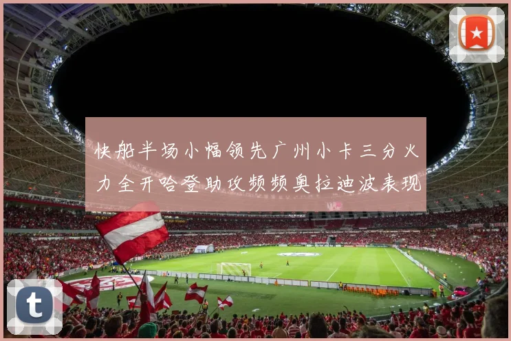 快船半场小幅领先广州小卡三分火力全开哈登助攻频频奥拉迪波表现抢眼