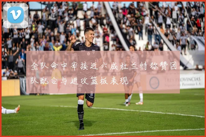 全队命中率接近六成杜兰特称赞团队配合与进攻篮板表现