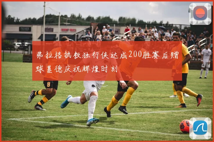 弗拉格执教独行侠达成200胜赛后赠球基德庆祝辉煌时刻