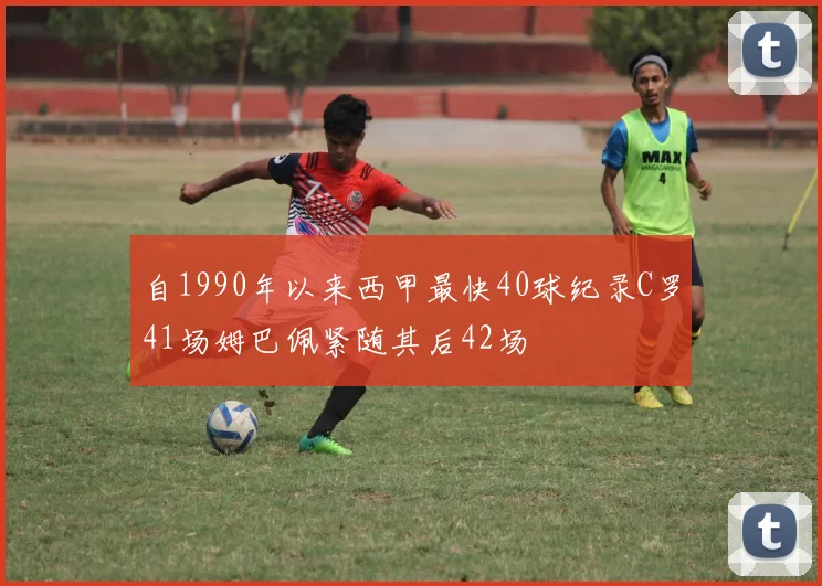 自1990年以来西甲最快40球纪录C罗41场姆巴佩紧随其后42场