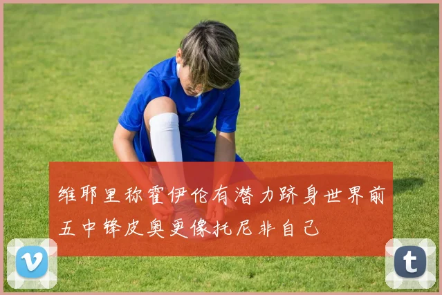 维耶里称霍伊伦有潜力跻身世界前五中锋皮奥更像托尼非自己