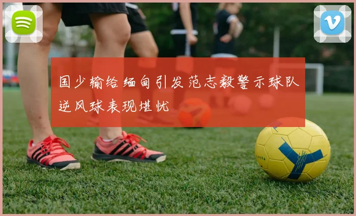 国少输给缅甸引发范志毅警示球队逆风球表现堪忧