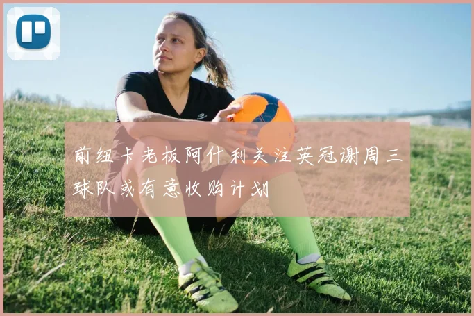 前纽卡老板阿什利关注英冠谢周三球队或有意收购计划