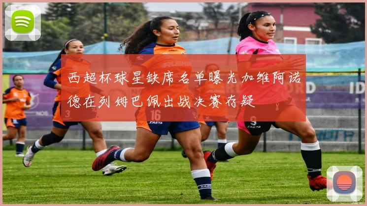 西超杯球星缺席名单曝光加维阿诺德在列姆巴佩出战决赛存疑