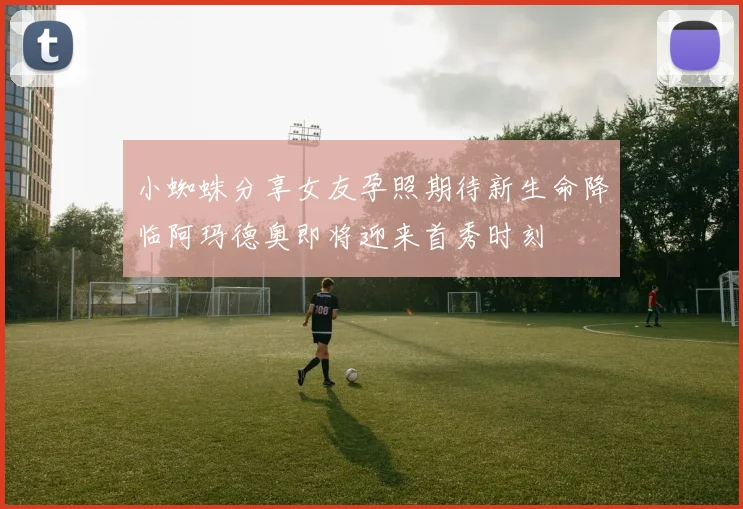 小蜘蛛分享女友孕照期待新生命降临阿玛德奥即将迎来首秀时刻
