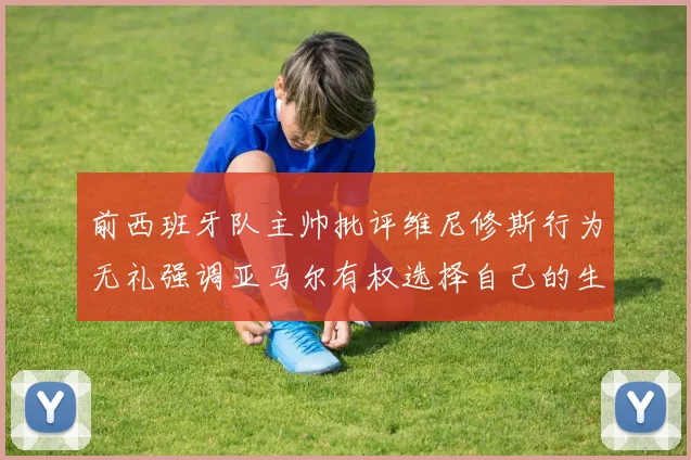 前西班牙队主帅批评维尼修斯行为无礼强调亚马尔有权选择自己的生活方式