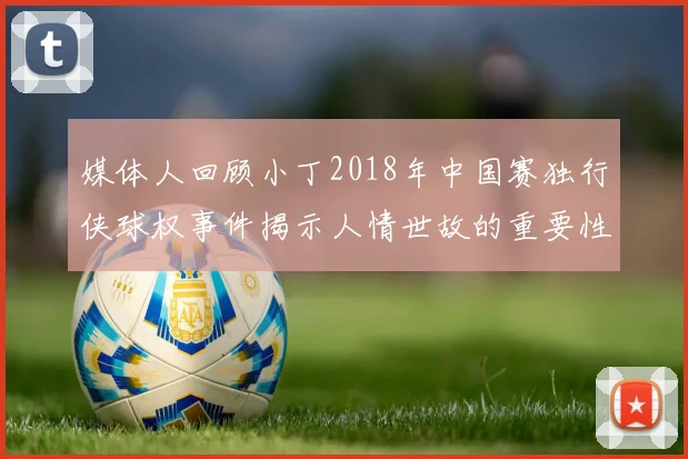 媒体人回顾小丁2018年中国赛独行侠球权事件揭示人情世故的重要性