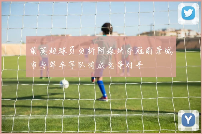 前英超球员分析阿森纳夺冠前景城市与军车等队将成竞争对手