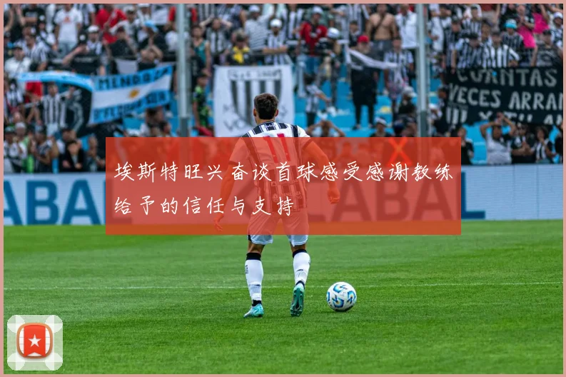 埃斯特旺兴奋谈首球感受感谢教练给予的信任与支持