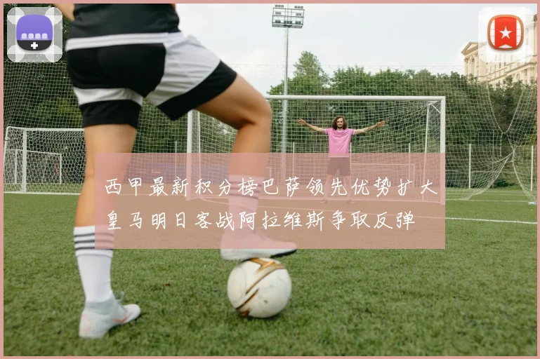 西甲最新积分榜巴萨领先优势扩大皇马明日客战阿拉维斯争取反弹