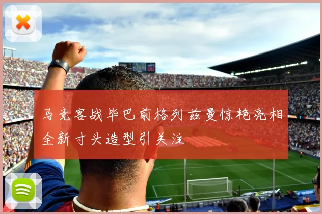马竞客战毕巴前格列兹曼惊艳亮相全新寸头造型引关注