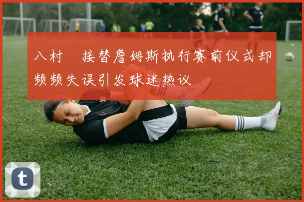 八村塁接替詹姆斯执行赛前仪式却频频失误引发球迷热议