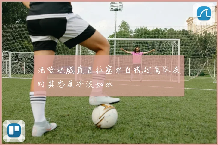 老哈达威直言拉塞尔自视过高队友对其态度冷淡如冰